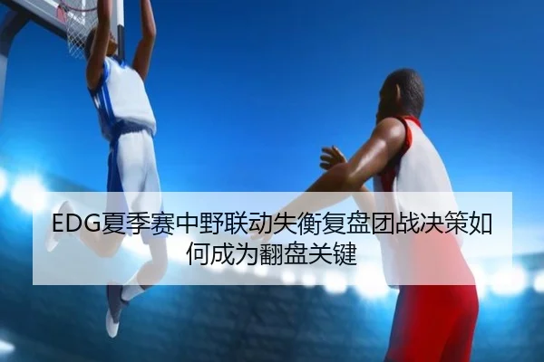 EDG夏季赛中野联动失衡复盘团战决策如何成为翻盘关键