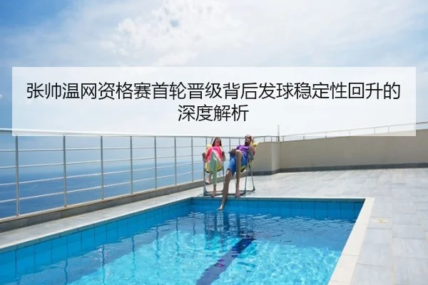 张帅温网资格赛首轮晋级背后发球稳定性回升的深度解析